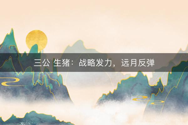三公 生猪：战略发力，远月反弹