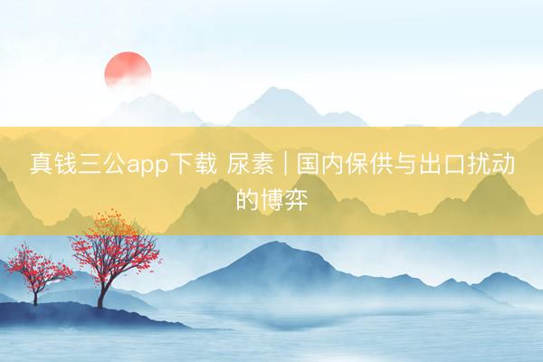 真钱三公app下载 尿素 | 国内保供与出口扰动的博弈