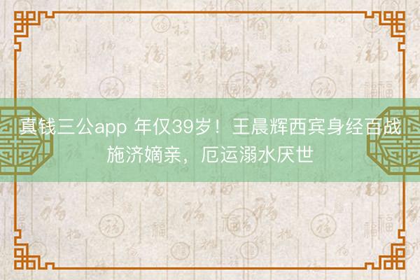 真钱三公app 年仅39岁！王晨辉西宾身经百战施济嫡亲，厄运溺水厌世