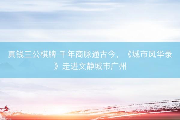 真钱三公棋牌 千年商脉通古今，《城市风华录》走进文静城市广州