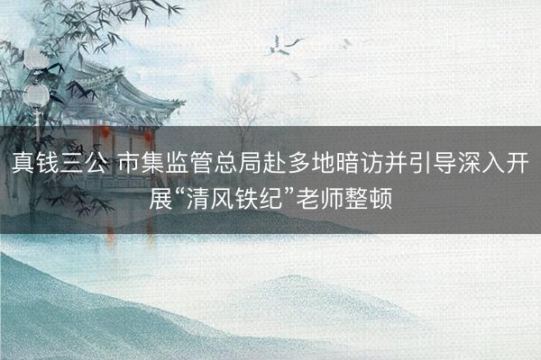真钱三公 市集监管总局赴多地暗访并引导深入开展“清风铁纪”老师整顿