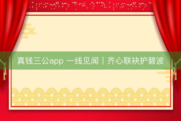 真钱三公app 一线见闻丨齐心联袂护碧波