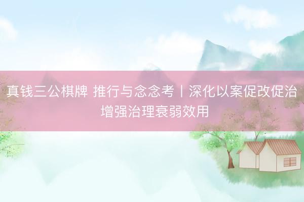 真钱三公棋牌 推行与念念考丨深化以案促改促治 增强治理衰弱效用