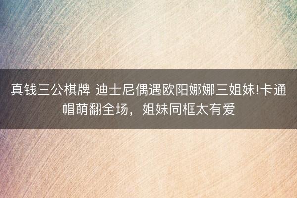 真钱三公棋牌 迪士尼偶遇欧阳娜娜三姐妹!卡通帽萌翻全场，姐妹同框太有爱