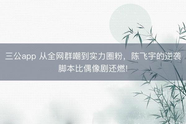 三公app 从全网群嘲到实力圈粉，陈飞宇的逆袭脚本比偶像剧还燃!