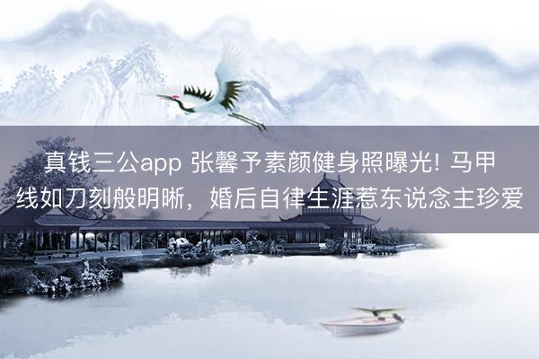 真钱三公app 张馨予素颜健身照曝光! 马甲线如刀刻般明晰，婚后自律生涯惹东说念主珍爱